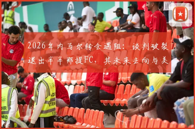 2026年内马尔转会遇阻：谈判破裂退出辛辛那提FC，其未来去向与美职联引援困局分析