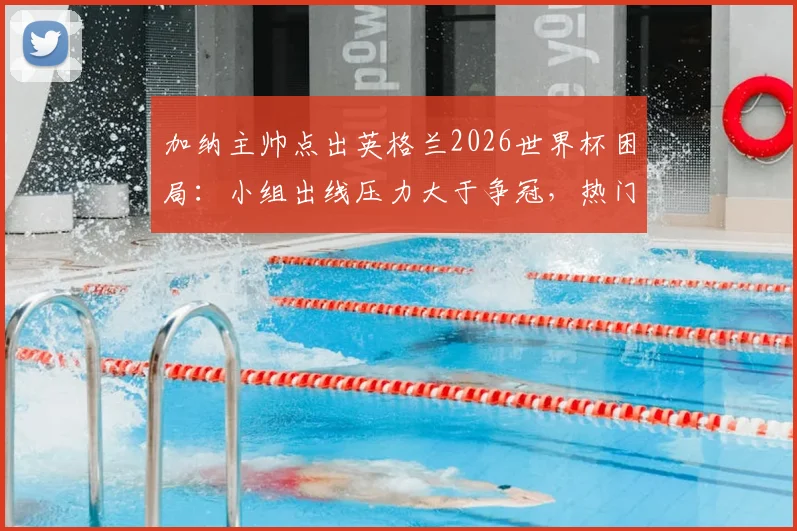加纳主帅点出英格兰2026世界杯困局：小组出线压力大于争冠，热门身份反成双刃剑