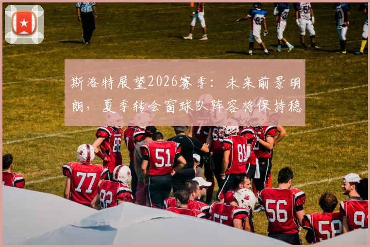 斯洛特展望2026赛季：未来前景明朗，夏季转会窗球队阵容将保持稳定