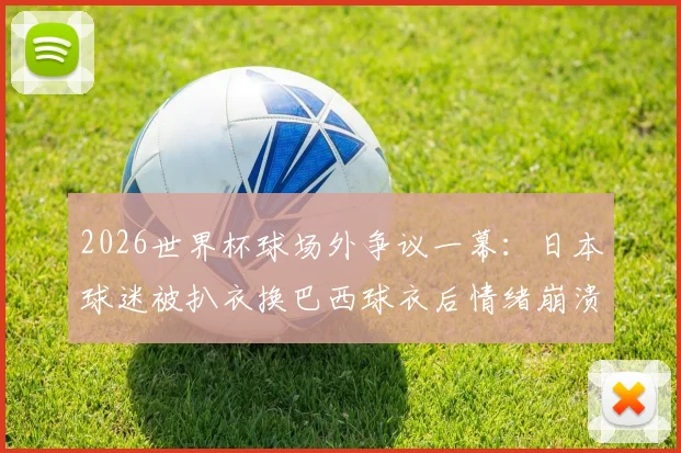 2026世界杯球场外争议一幕：日本球迷被扒衣换巴西球衣后情绪崩溃，足球激情与观赛礼仪的边界何在？