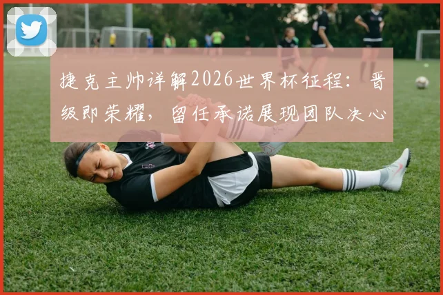 捷克主帅详解2026世界杯征程:晋级即荣耀,留任承诺展现团队决心,球迷热议主帅未来规划