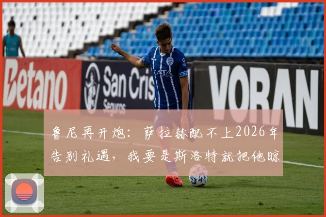 鲁尼再开炮：萨拉赫配不上2026年告别礼遇，我要是斯洛特就把他晾在替补席