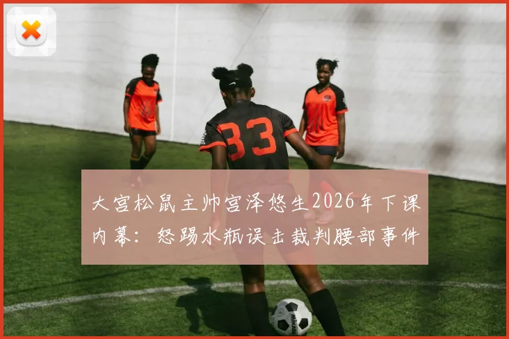 大宫松鼠主帅宫泽悠生2026年下课内幕：怒踢水瓶误击裁判腰部事件全解析与官方处罚决定