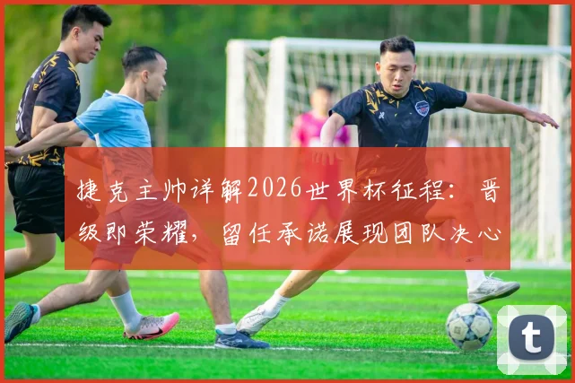 捷克主帅详解2026世界杯征程：晋级即荣耀，留任承诺展现团队决心，球迷热议主帅未来规划