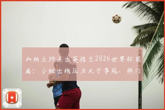 加纳主帅点出英格兰2026世界杯困局：小组出线压力大于争冠，热门身份反成双刃剑