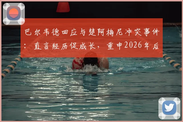巴尔韦德回应与楚阿梅尼冲突事件:直言经历促成长,重申2026年后渴望留守皇马效力前景分析