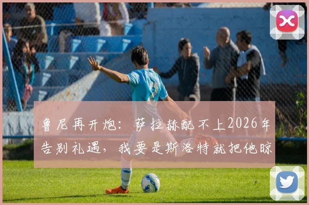 鲁尼再开炮:萨拉赫配不上2026年告别礼遇,我要是斯洛特就把他晾在替补席