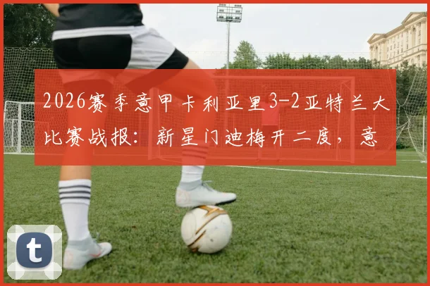 2026赛季意甲卡利亚里3-2亚特兰大比赛战报：新星门迪梅开二度，意甲新势力崛起与亚特兰大防线问题深度解读
