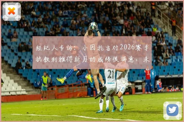 经纪人专访:小因扎吉对2026赛季执教利雅得新月的成绩很满意,未来规划成焦点