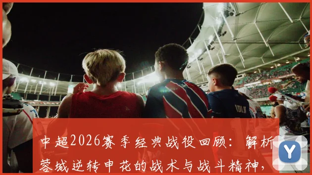 中超2026赛季经典战役回顾：解析蓉城逆转申花的战术与战斗精神，赛后发布会含金量引热议
