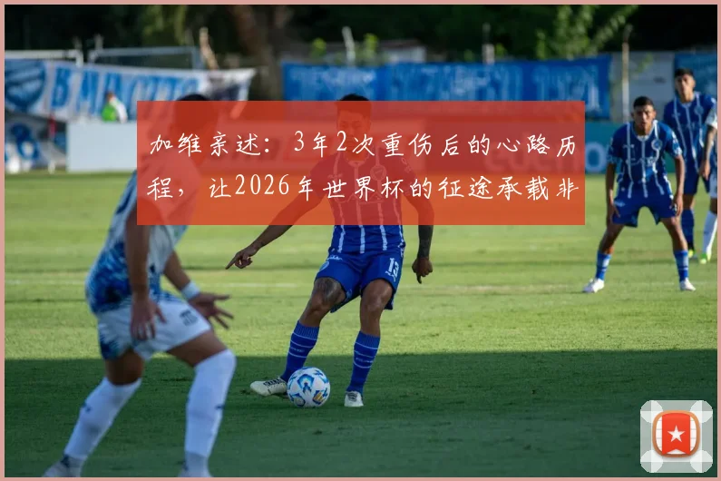 加维亲述：3年2次重伤后的心路历程，让2026年世界杯的征途承载非凡意义