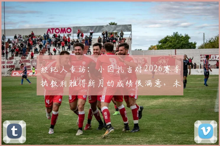 经纪人专访：小因扎吉对2026赛季执教利雅得新月的成绩很满意，未来规划成焦点