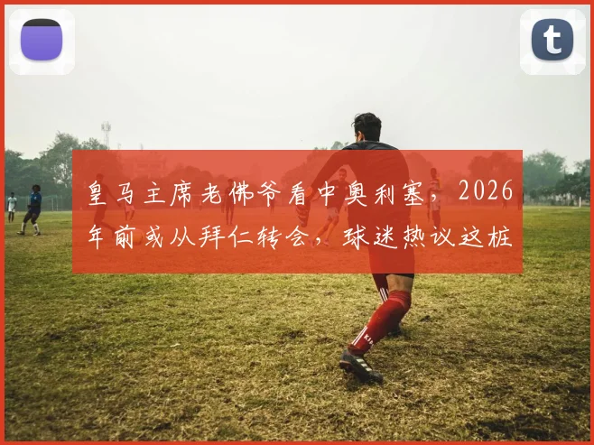 皇马主席老佛爷看中奥利塞，2026年前或从拜仁转会，球迷热议这桩潜在天价交易