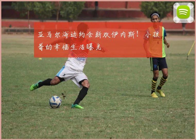 亚马尔海边约会新欢伊内斯！小孩哥的幸福生活曝光