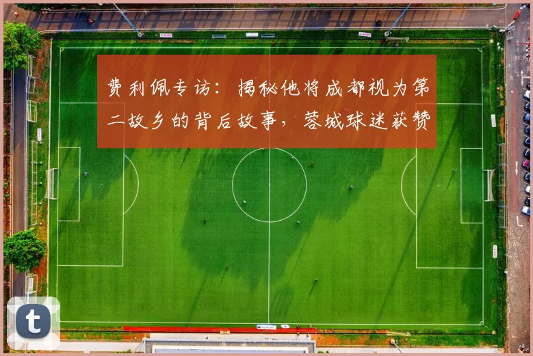 费利佩专访:揭秘他将成都视为第二故乡的背后故事,蓉城球迷获赞国内最佳原因分析