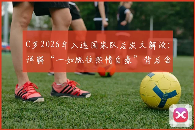 C罗2026年入选国家队后发文解读:详解“一如既往热情自豪”背后含义及葡萄牙队前景