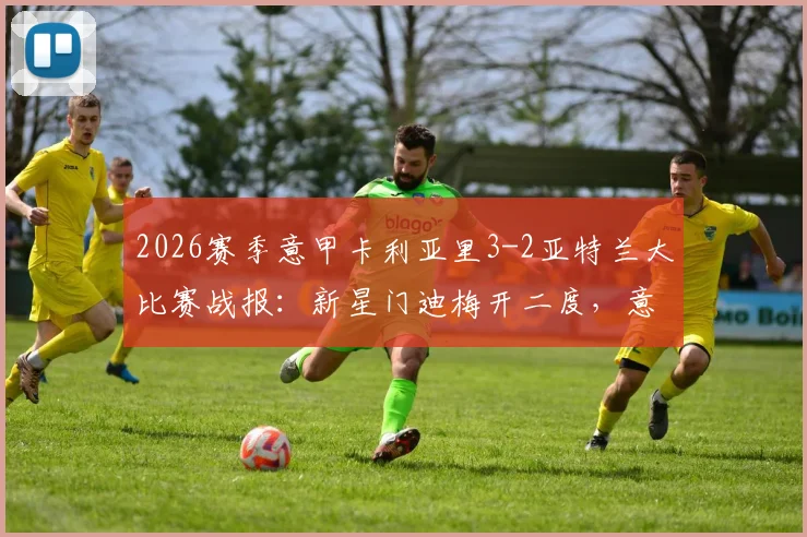 2026赛季意甲卡利亚里3-2亚特兰大比赛战报：新星门迪梅开二度，意甲新势力崛起与亚特兰大防线问题深度解读