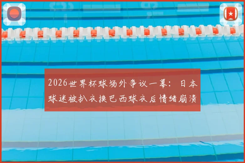 2026世界杯球场外争议一幕:日本球迷被扒衣换巴西球衣后情绪崩溃,足球激情与观赛礼仪的边界何在?