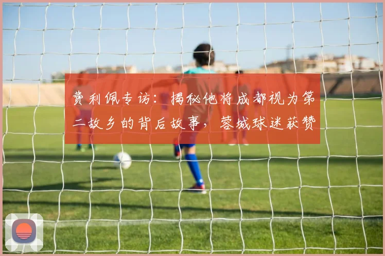费利佩专访：揭秘他将成都视为第二故乡的背后故事，蓉城球迷获赞国内最佳原因分析
