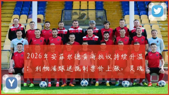 2026年安菲尔德黄海抗议持续升温:利物浦球迷抵制票价上涨,灵魂与金钱的博弈如何收场?