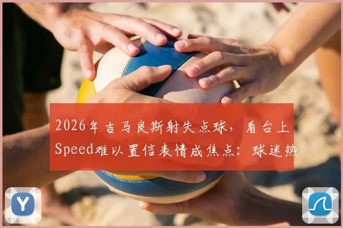 2026年吉马良斯射失点球,看台上Speed难以置信表情成焦点:球迷热议瞬间回顾