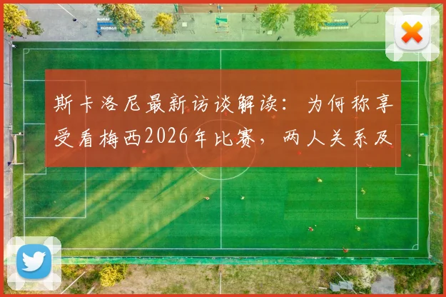 斯卡洛尼最新访谈解读：为何称享受看梅西2026年比赛，两人关系及未来展望分析