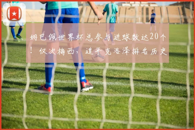 姆巴佩世界杯总参与进球数达20个！仅次梅西，追平克洛泽排名历史第二，2026年能否超越？