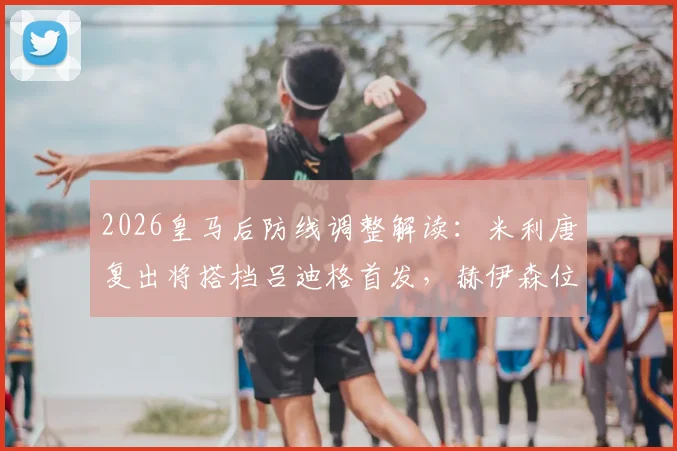 2026皇马后防线调整解读:米利唐复出将搭档吕迪格首发,赫伊森位置面临竞争,安切洛蒂如何抉择