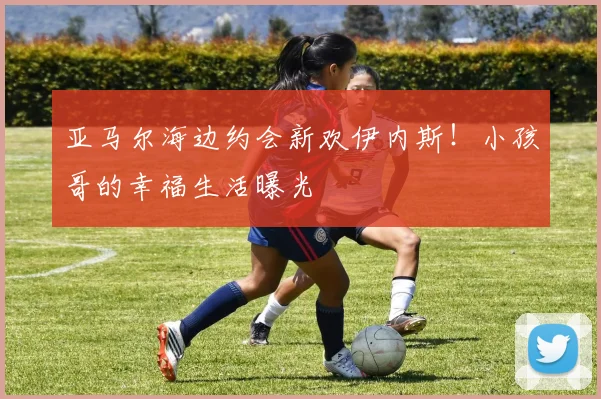 亚马尔海边约会新欢伊内斯！小孩哥的幸福生活曝光