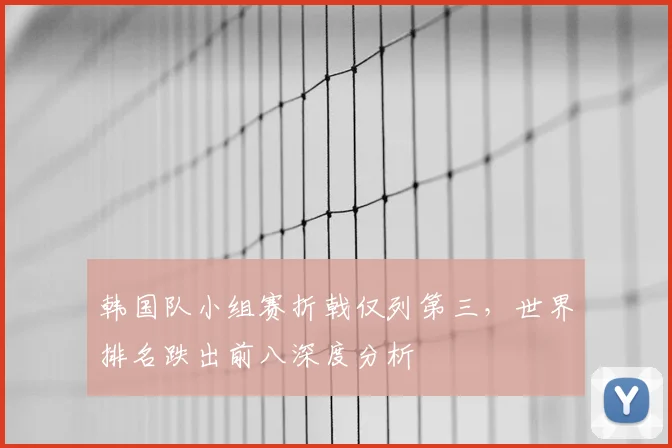 韩国队小组赛折戟仅列第三，世界排名跌出前八深度分析