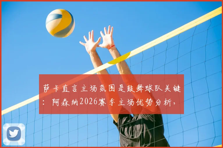萨卡直言主场氛围是鼓舞球队关键：阿森纳2026赛季主场优势分析，看死忠球迷如何创造魔鬼主场