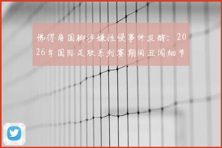 佛得角国脚涉嫌性侵事件发酵：2026年国际足联系列赛期间丑闻细节与案件走向剖析