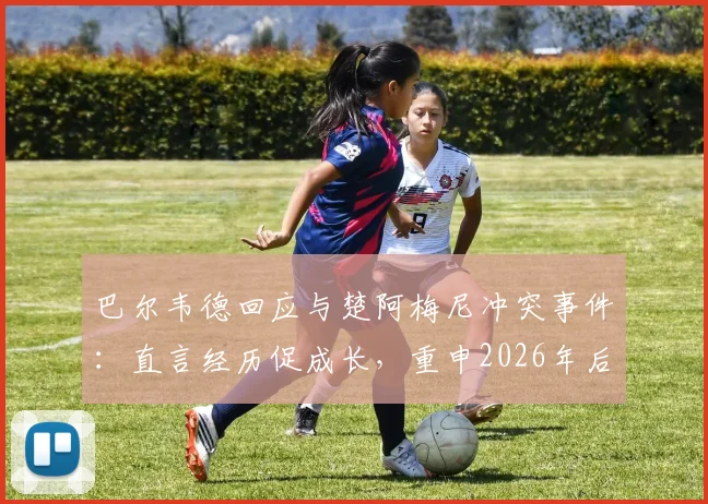 巴尔韦德回应与楚阿梅尼冲突事件：直言经历促成长，重申2026年后渴望留守皇马效力前景分析