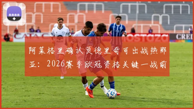 阿莱格里确认莫德里奇可出战热那亚：2026赛季欧冠资格关键一战前瞻与战术解析