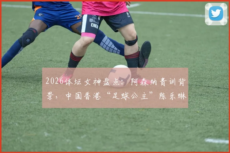 2026体坛女神盘点：阿森纳青训背景，中国香港“足球公主”陈乐琳的足球之路与现状详解