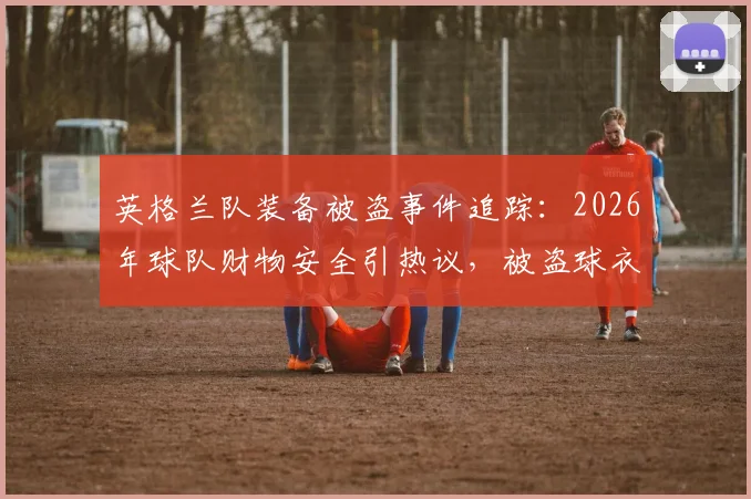 英格兰队装备被盗事件追踪:2026年球队财物安全引热议,被盗球衣装备追回详情解析