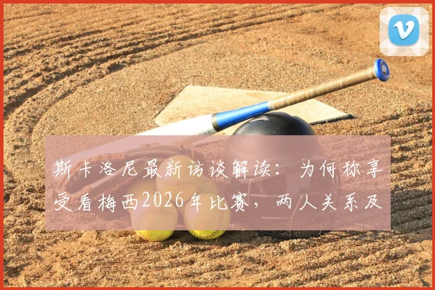 斯卡洛尼最新访谈解读：为何称享受看梅西2026年比赛，两人关系及未来展望分析