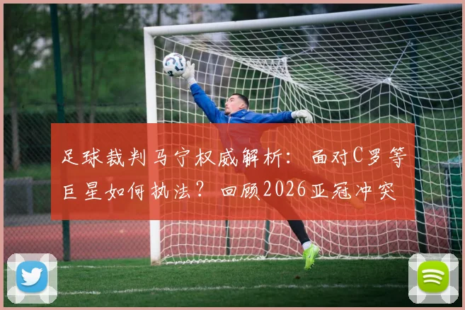 足球裁判马宁权威解析：面对C罗等巨星如何执法？回顾2026亚冠冲突细节与裁判管理法则