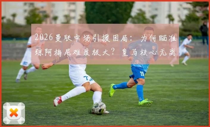 2026曼联中场引援困局:为何瞄准琼阿梅尼难度极大?皇马核心无离队迹象深度解析