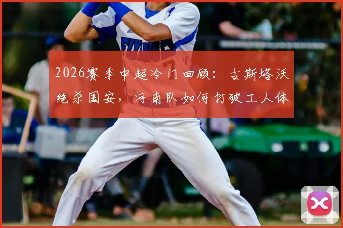 2026赛季中超冷门回顾：古斯塔沃绝杀国安，河南队如何打破工人体育场不胜魔咒